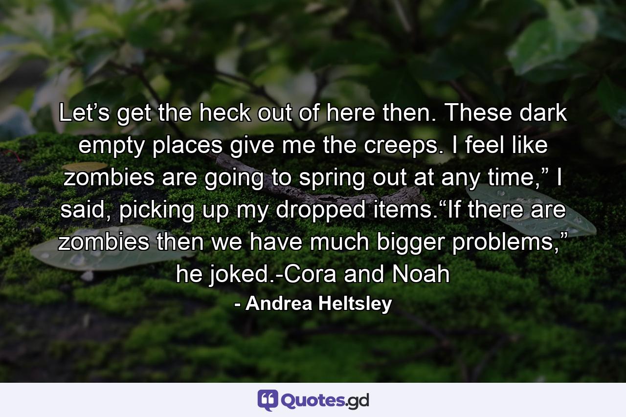 Let’s get the heck out of here then. These dark empty places give me the creeps. I feel like zombies are going to spring out at any time,” I said, picking up my dropped items.“If there are zombies then we have much bigger problems,” he joked.-Cora and Noah - Quote by Andrea Heltsley