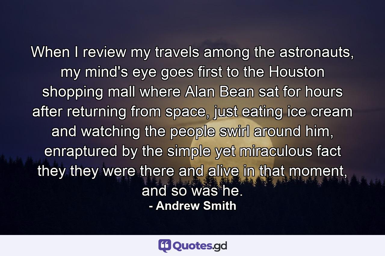 When I review my travels among the astronauts, my mind's eye goes first to the Houston shopping mall where Alan Bean sat for hours after returning from space, just eating ice cream and watching the people swirl around him, enraptured by the simple yet miraculous fact they they were there and alive in that moment, and so was he. - Quote by Andrew Smith