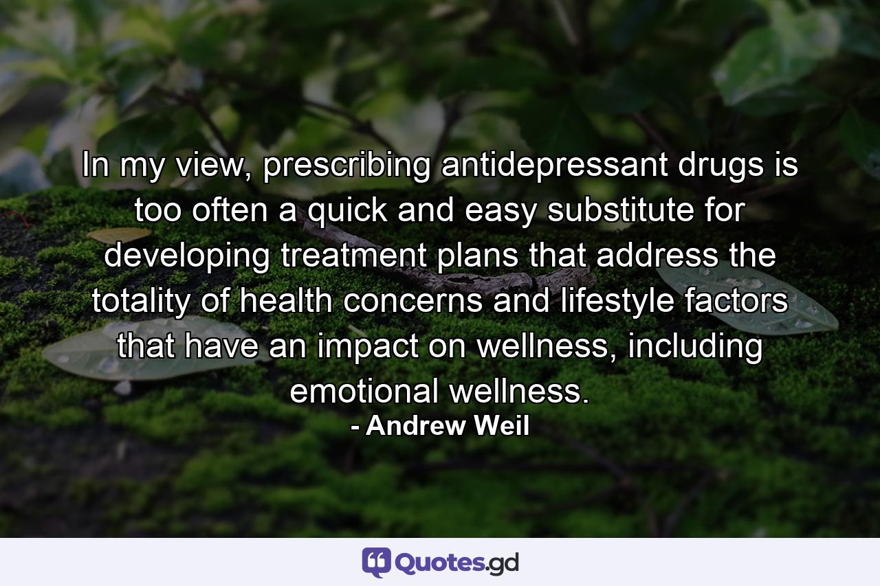 In my view, prescribing antidepressant drugs is too often a quick and easy substitute for developing treatment plans that address the totality of health concerns and lifestyle factors that have an impact on wellness, including emotional wellness. - Quote by Andrew Weil