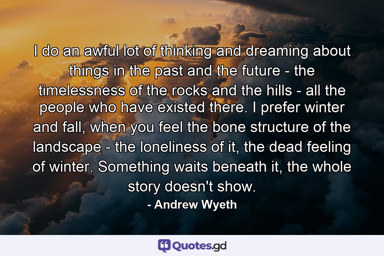 I do an awful lot of thinking and dreaming about things in the past and the future - the timelessness of the rocks and the hills - all the people who have existed there. I prefer winter and fall, when you feel the bone structure of the landscape - the loneliness of it, the dead feeling of winter. Something waits beneath it, the whole story doesn't show. - Quote by Andrew Wyeth