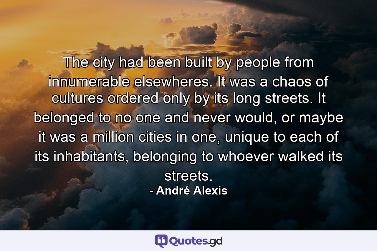 The city had been built by people from innumerable elsewheres. It was a chaos of cultures ordered only by its long streets. It belonged to no one and never would, or maybe it was a million cities in one, unique to each of its inhabitants, belonging to whoever walked its streets. - Quote by André Alexis