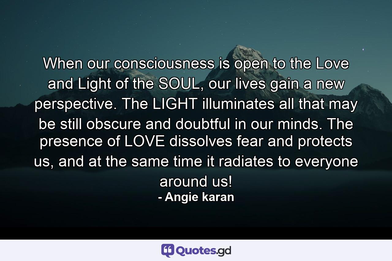 When our consciousness is open to the Love and Light of the SOUL, our lives gain a new perspective. The LIGHT illuminates all that may be still obscure and doubtful in our minds. The presence of LOVE dissolves fear and protects us, and at the same time it radiates to everyone around us! - Quote by Angie karan