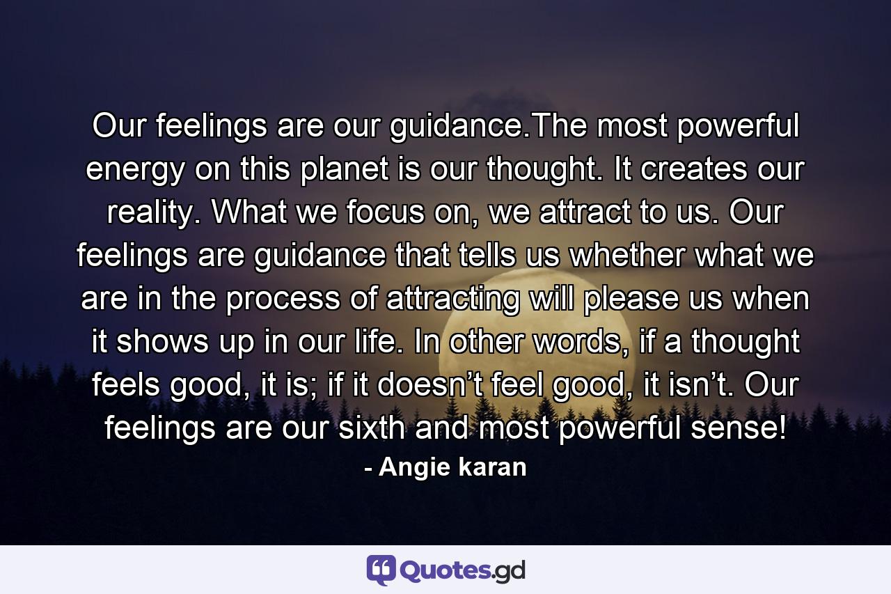 Our feelings are our guidance.The most powerful energy on this planet is our thought. It creates our reality. What we focus on, we attract to us. Our feelings are guidance that tells us whether what we are in the process of attracting will please us when it shows up in our life. In other words, if a thought feels good, it is; if it doesn’t feel good, it isn’t. Our feelings are our sixth and most powerful sense! - Quote by Angie karan