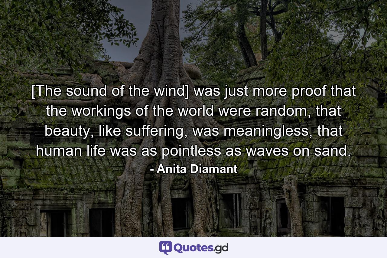 [The sound of the wind] was just more proof that the workings of the world were random, that beauty, like suffering, was meaningless, that human life was as pointless as waves on sand. - Quote by Anita Diamant