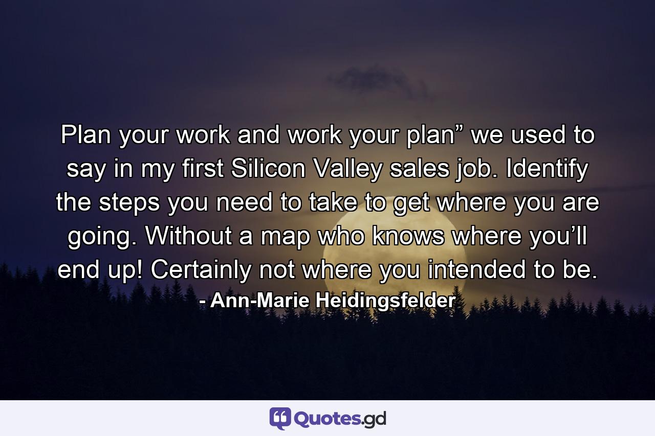 Plan your work and work your plan” we used to say in my first Silicon Valley sales job. Identify the steps you need to take to get where you are going. Without a map who knows where you’ll end up! Certainly not where you intended to be. - Quote by Ann-Marie Heidingsfelder