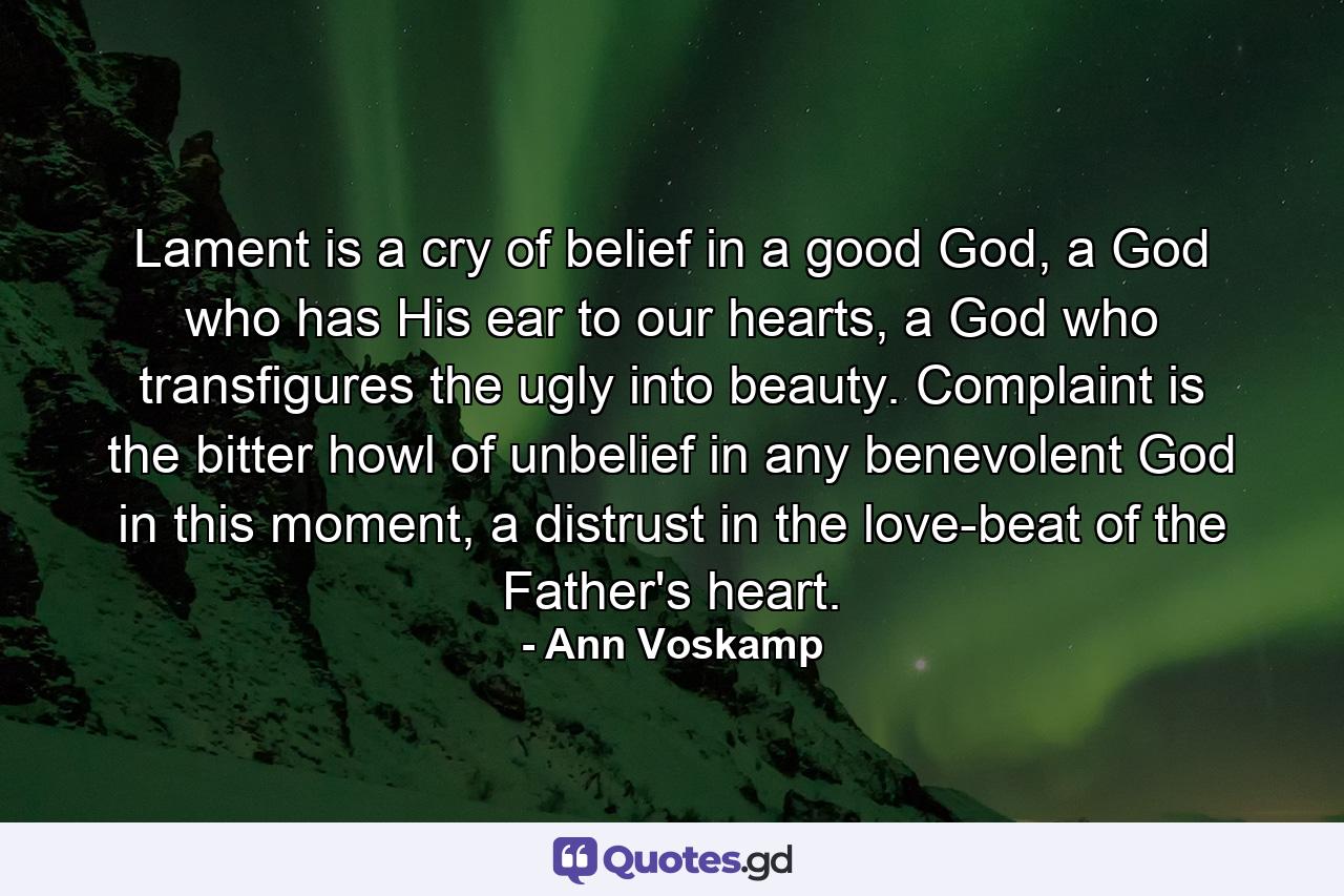 Lament is a cry of belief in a good God, a God who has His ear to our hearts, a God who transfigures the ugly into beauty. Complaint is the bitter howl of unbelief in any benevolent God in this moment, a distrust in the love-beat of the Father's heart. - Quote by Ann Voskamp