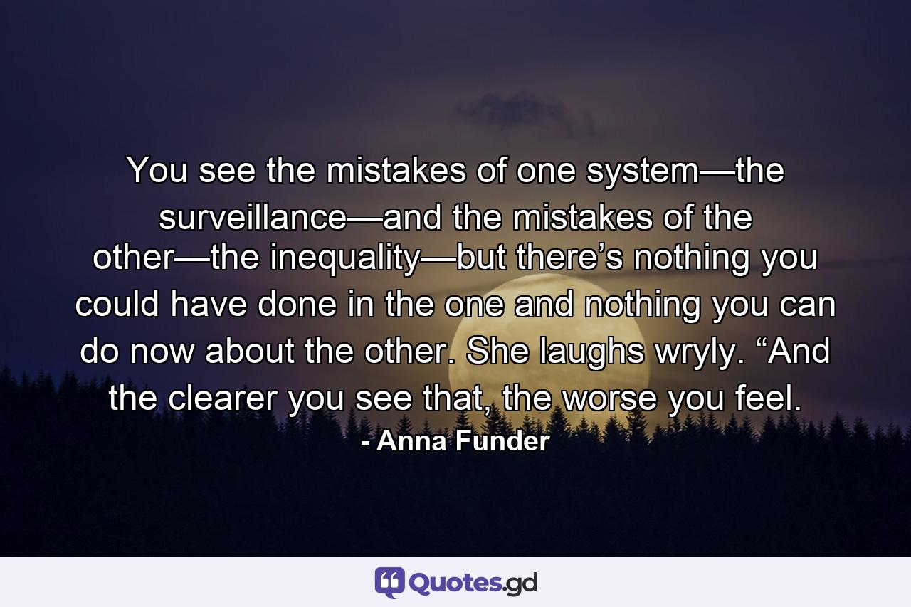 You see the mistakes of one system—the surveillance—and the mistakes of the other—the inequality—but there’s nothing you could have done in the one and nothing you can do now about the other. She laughs wryly. “And the clearer you see that, the worse you feel. - Quote by Anna Funder