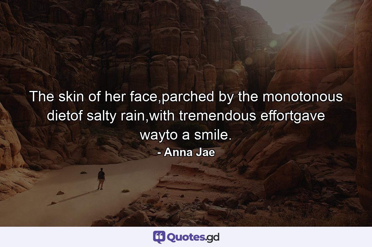 The skin of her face,parched by the monotonous dietof salty rain,with tremendous effortgave wayto a smile. - Quote by Anna Jae