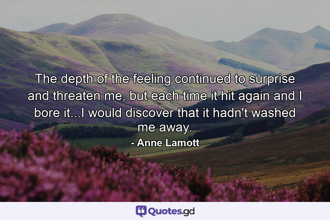 The depth of the feeling continued to surprise and threaten me, but each time it hit again and I bore it...I would discover that it hadn't washed me away. - Quote by Anne Lamott