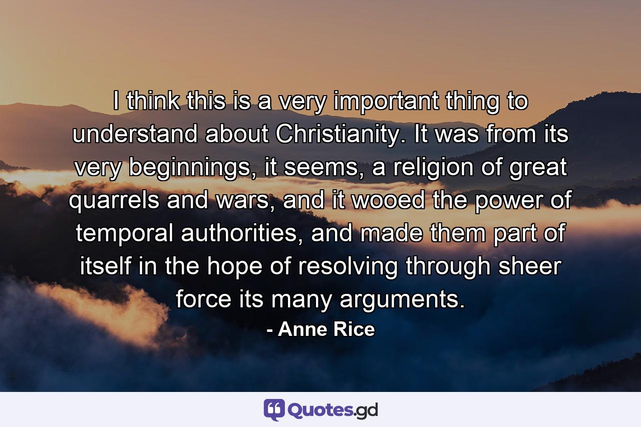 I think this is a very important thing to understand about Christianity. It was from its very beginnings, it seems, a religion of great quarrels and wars, and it wooed the power of temporal authorities, and made them part of itself in the hope of resolving through sheer force its many arguments. - Quote by Anne Rice