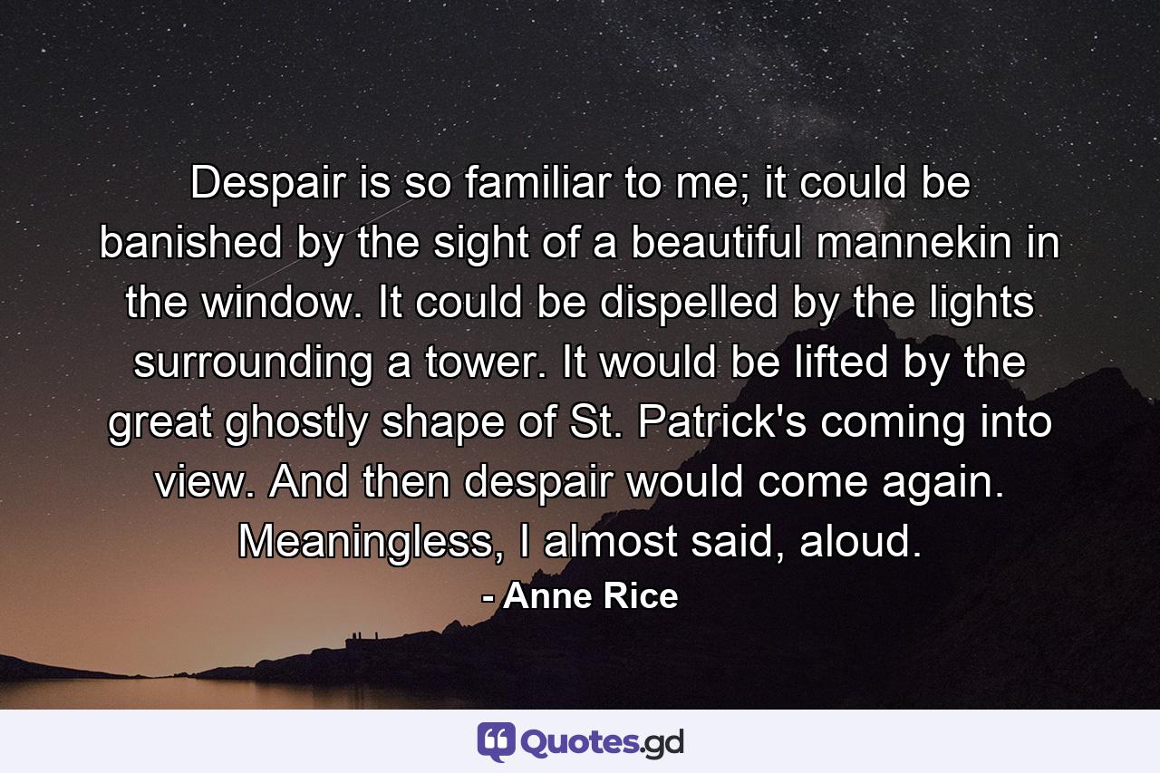 Despair is so familiar to me; it could be banished by the sight of a beautiful mannekin in the window. It could be dispelled by the lights surrounding a tower. It would be lifted by the great ghostly shape of St. Patrick's coming into view. And then despair would come again. Meaningless, I almost said, aloud. - Quote by Anne Rice