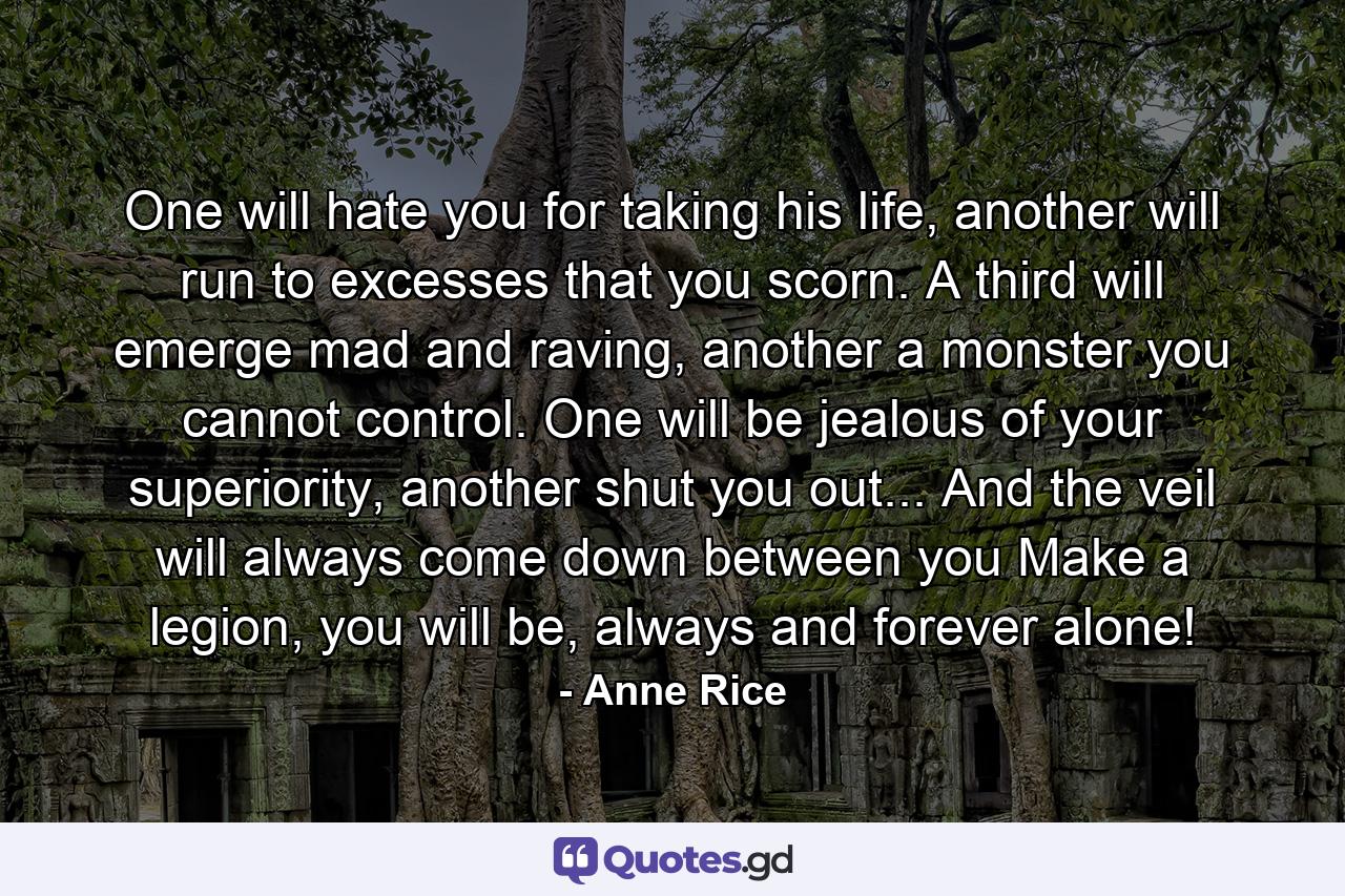 One will hate you for taking his life, another will run to excesses that you scorn. A third will emerge mad and raving, another a monster you cannot control. One will be jealous of your superiority, another shut you out... And the veil will always come down between you Make a legion, you will be, always and forever alone! - Quote by Anne Rice