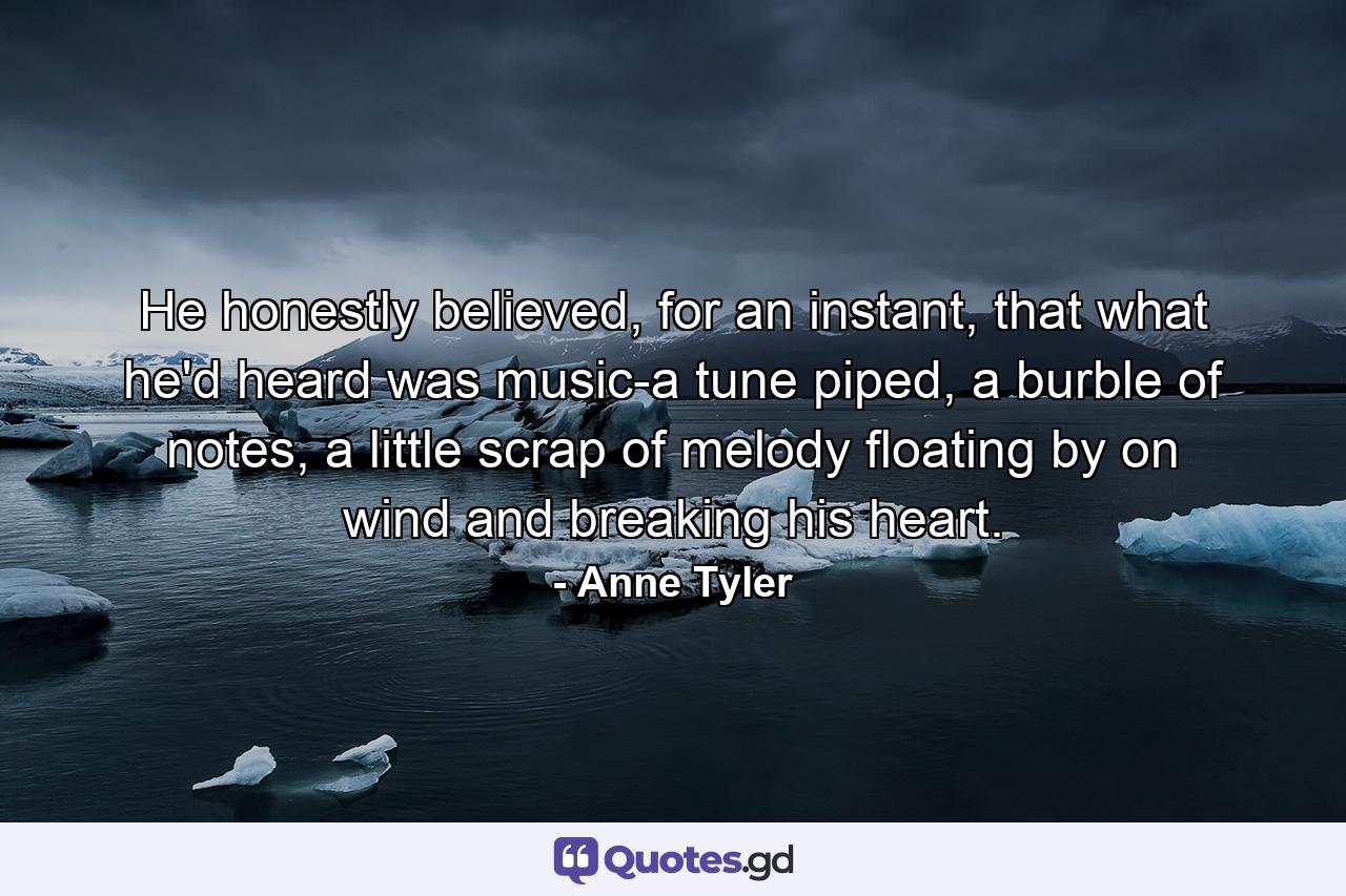 He honestly believed, for an instant, that what he'd heard was music-a tune piped, a burble of notes, a little scrap of melody floating by on wind and breaking his heart. - Quote by Anne Tyler