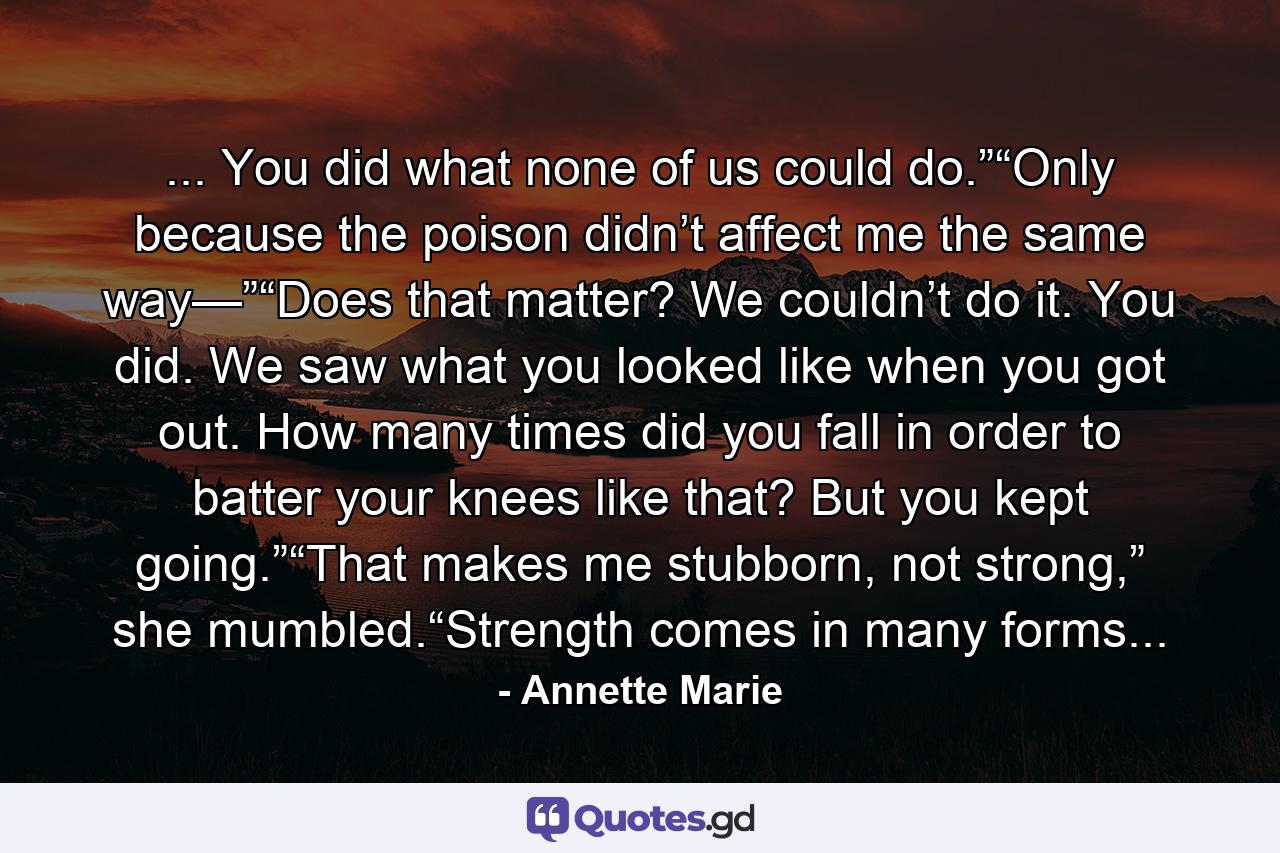 ... You did what none of us could do.”“Only because the poison didn’t affect me the same way—”“Does that matter? We couldn’t do it. You did. We saw what you looked like when you got out. How many times did you fall in order to batter your knees like that? But you kept going.”“That makes me stubborn, not strong,” she mumbled.“Strength comes in many forms... - Quote by Annette Marie