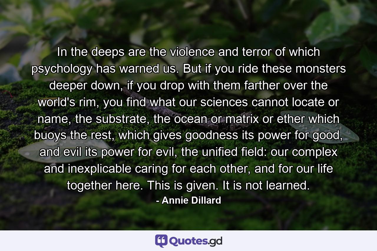 In the deeps are the violence and terror of which psychology has warned us. But if you ride these monsters deeper down, if you drop with them farther over the world's rim, you find what our sciences cannot locate or name, the substrate, the ocean or matrix or ether which buoys the rest, which gives goodness its power for good, and evil its power for evil, the unified field: our complex and inexplicable caring for each other, and for our life together here. This is given. It is not learned. - Quote by Annie Dillard