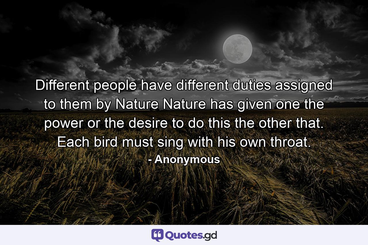 Different people have different duties assigned to them by Nature  Nature has given one the power or the desire to do this  the other that. Each bird must sing with his own throat. - Quote by Anonymous