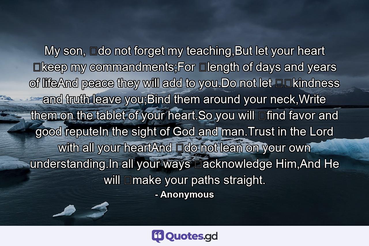 My son, ﻿do not forget my teaching,But let your heart ﻿keep my commandments;For ﻿length of days and years of lifeAnd peace they will add to you.Do not let ﻿﻿kindness and truth leave you;Bind them around your neck,Write them on the tablet of your heart.So you will ﻿find favor and good reputeIn the sight of God and man.Trust in the Lord with all your heartAnd ﻿do not lean on your own understanding.In all your ways ﻿acknowledge Him,And He will ﻿make your paths straight. - Quote by Anonymous