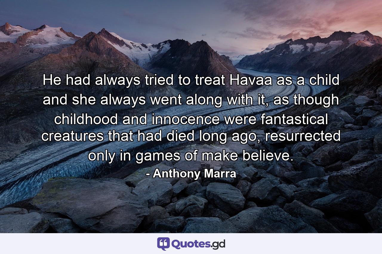 He had always tried to treat Havaa as a child and she always went along with it, as though childhood and innocence were fantastical creatures that had died long ago, resurrected only in games of make believe. - Quote by Anthony Marra