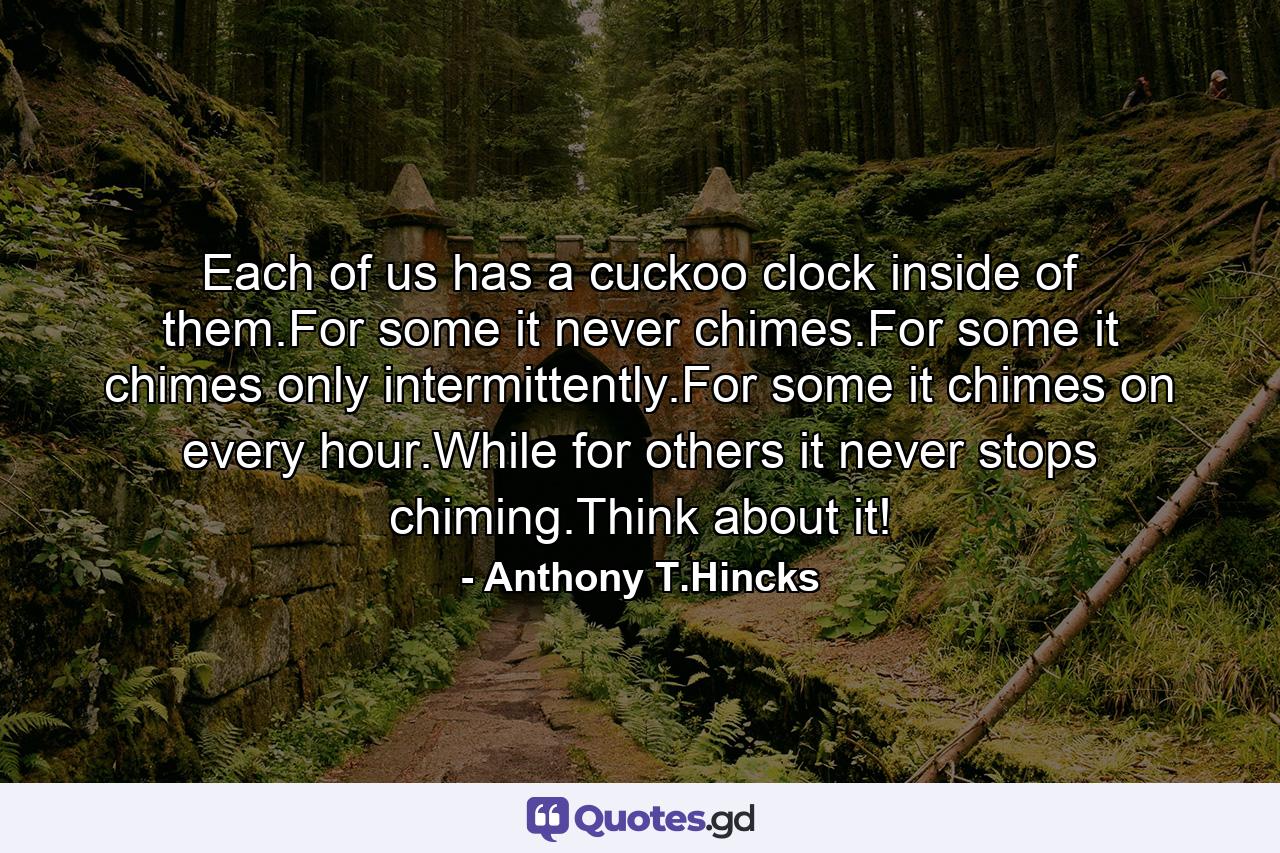 Each of us has a cuckoo clock inside of them.For some it never chimes.For some it chimes only intermittently.For some it chimes on every hour.While for others it never stops chiming.Think about it! - Quote by Anthony T.Hincks