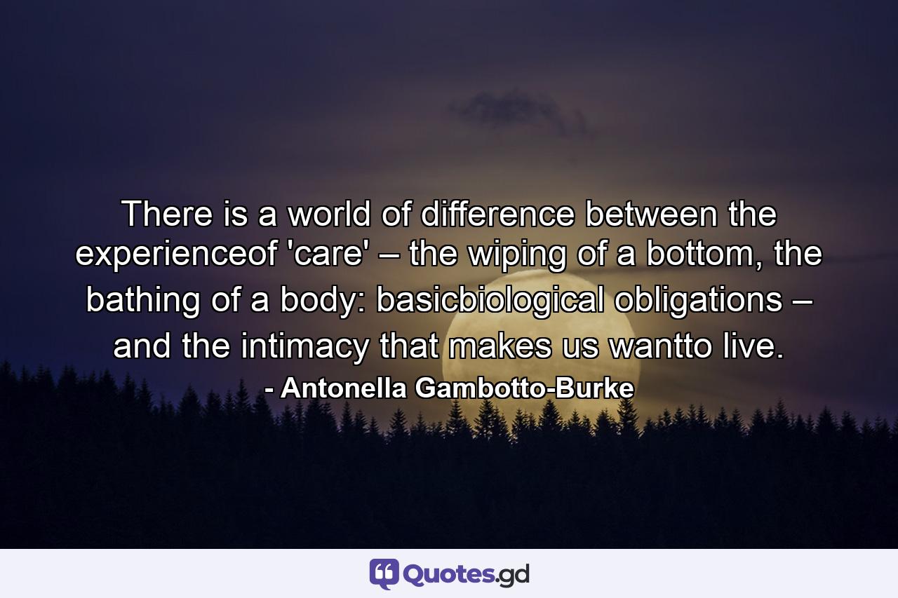 There is a world of difference between the experienceof 'care' – the wiping of a bottom, the bathing of a body: basicbiological obligations – and the intimacy that makes us wantto live. - Quote by Antonella Gambotto-Burke