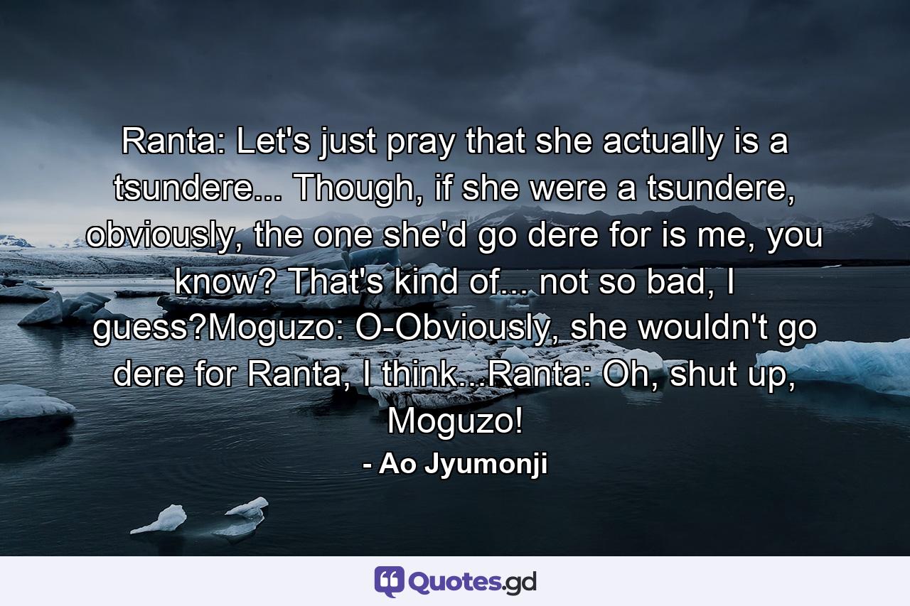 Ranta: Let's just pray that she actually is a tsundere... Though, if she were a tsundere, obviously, the one she'd go dere for is me, you know? That's kind of... not so bad, I guess?Moguzo: O-Obviously, she wouldn't go dere for Ranta, I think...Ranta: Oh, shut up, Moguzo! - Quote by Ao Jyumonji