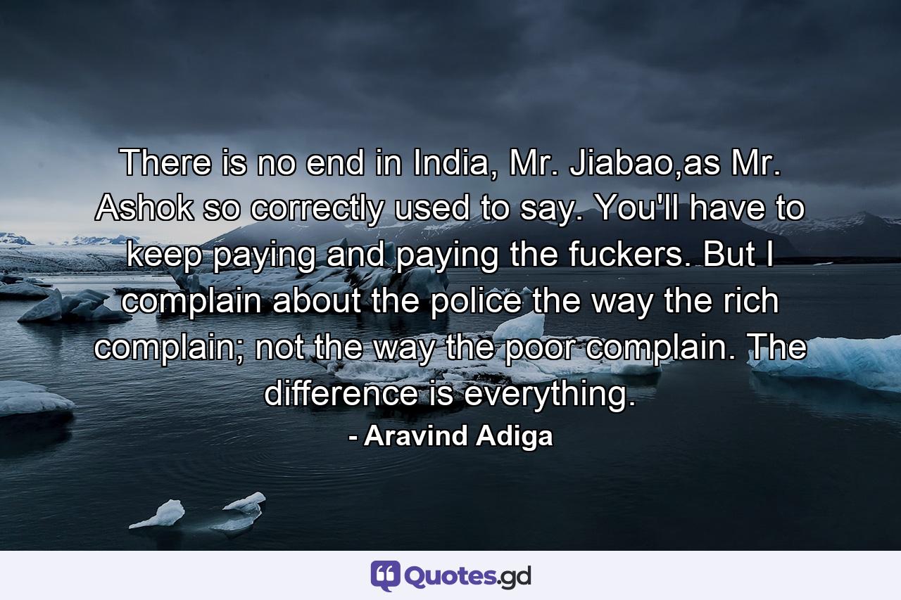 There is no end in India, Mr. Jiabao,as Mr. Ashok so correctly used to say. You'll have to keep paying and paying the fuckers. But I complain about the police the way the rich complain; not the way the poor complain. The difference is everything. - Quote by Aravind Adiga