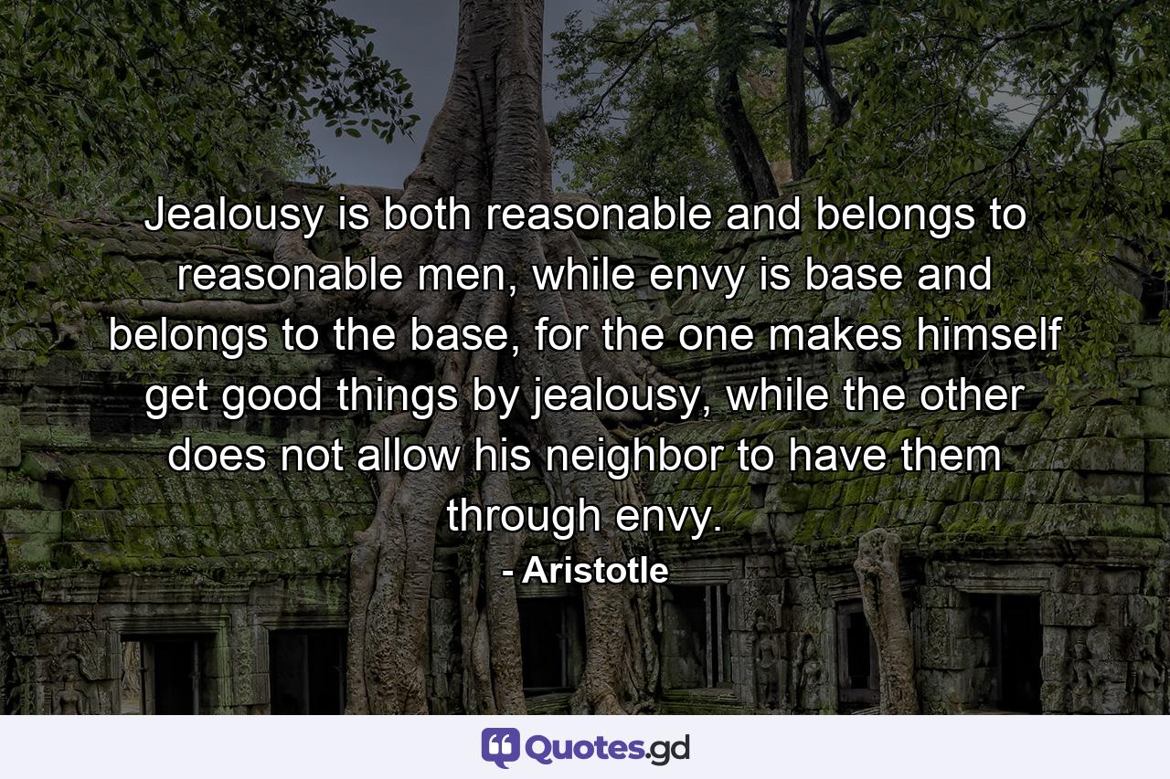 Jealousy is both reasonable and belongs to reasonable men, while envy is base and belongs to the base, for the one makes himself get good things by jealousy, while the other does not allow his neighbor to have them through envy. - Quote by Aristotle