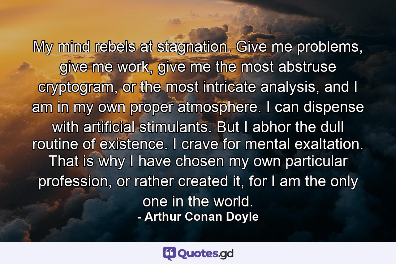 My mind rebels at stagnation. Give me problems, give me work, give me the most abstruse cryptogram, or the most intricate analysis, and I am in my own proper atmosphere. I can dispense with artificial stimulants. But I abhor the dull routine of existence. I crave for mental exaltation. That is why I have chosen my own particular profession, or rather created it, for I am the only one in the world. - Quote by Arthur Conan Doyle