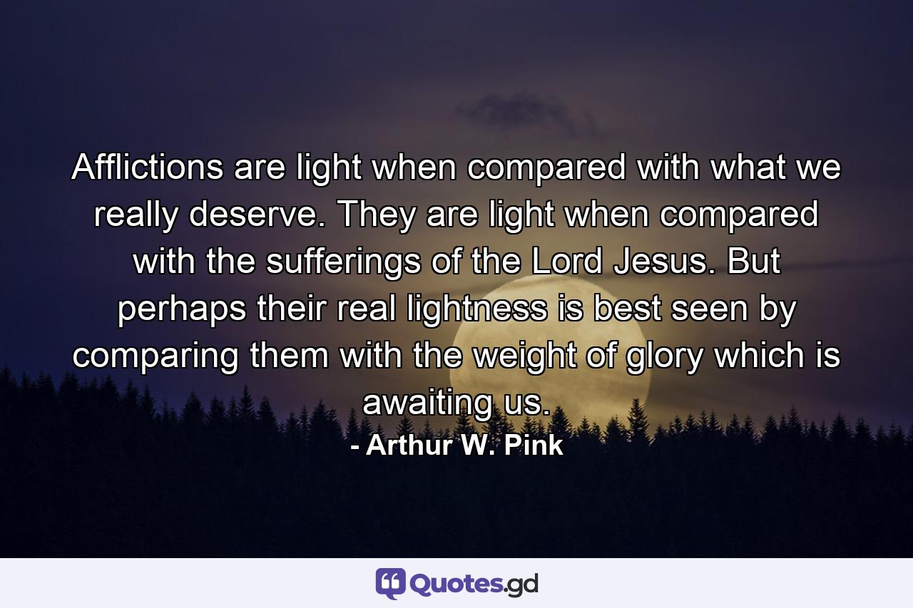 Afflictions are light when compared with what we really deserve. They are light when compared with the sufferings of the Lord Jesus. But perhaps their real lightness is best seen by comparing them with the weight of glory which is awaiting us. - Quote by Arthur W. Pink