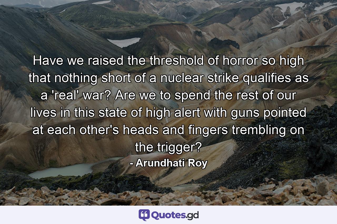 Have we raised the threshold of horror so high that nothing short of a nuclear strike qualifies as a 'real' war? Are we to spend the rest of our lives in this state of high alert with guns pointed at each other's heads and fingers trembling on the trigger? - Quote by Arundhati Roy