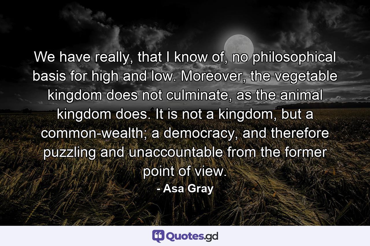 We have really, that I know of, no philosophical basis for high and low. Moreover, the vegetable kingdom does not culminate, as the animal kingdom does. It is not a kingdom, but a common-wealth; a democracy, and therefore puzzling and unaccountable from the former point of view. - Quote by Asa Gray