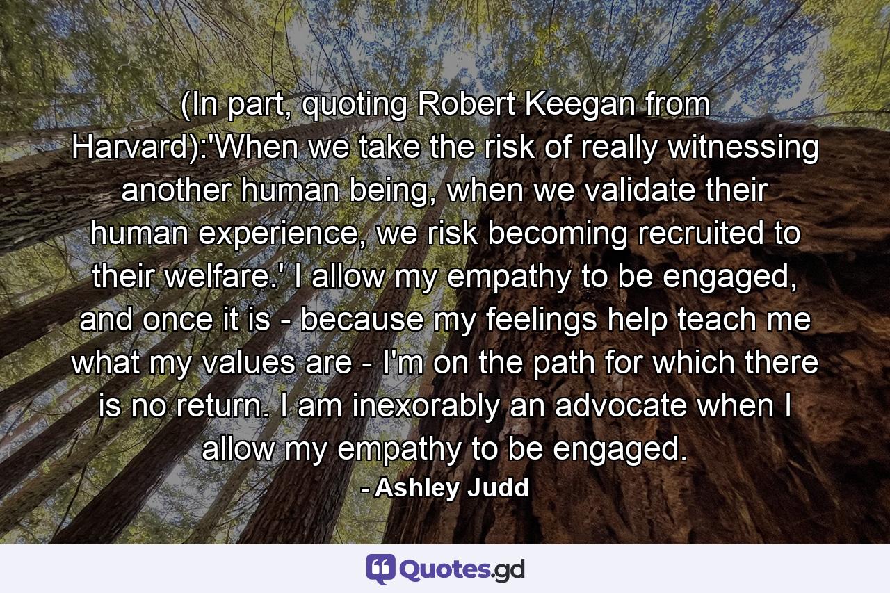 (In part, quoting Robert Keegan from Harvard):'When we take the risk of really witnessing another human being, when we validate their human experience, we risk becoming recruited to their welfare.' I allow my empathy to be engaged, and once it is - because my feelings help teach me what my values are - I'm on the path for which there is no return. I am inexorably an advocate when I allow my empathy to be engaged. - Quote by Ashley Judd