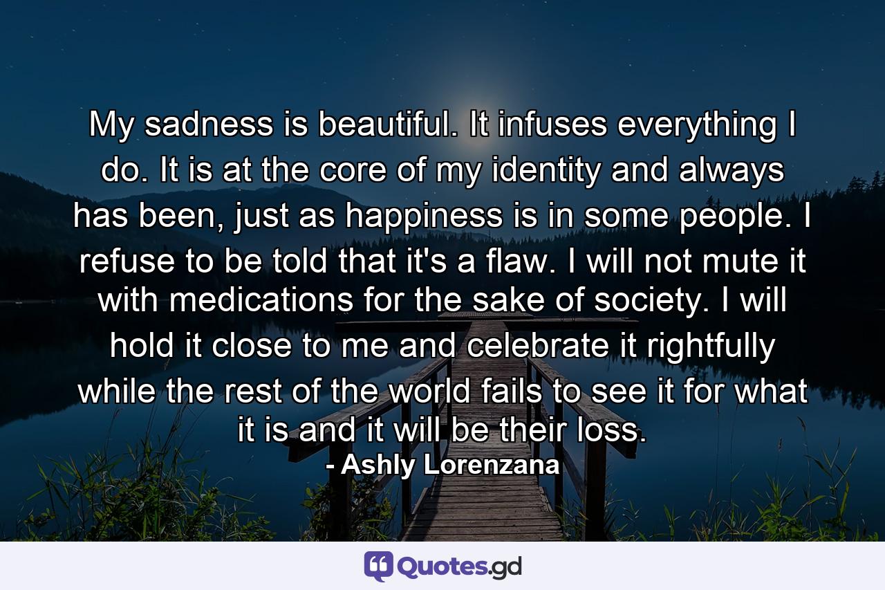 My sadness is beautiful. It infuses everything I do. It is at the core of my identity and always has been, just as happiness is in some people. I refuse to be told that it's a flaw. I will not mute it with medications for the sake of society. I will hold it close to me and celebrate it rightfully while the rest of the world fails to see it for what it is and it will be their loss. - Quote by Ashly Lorenzana