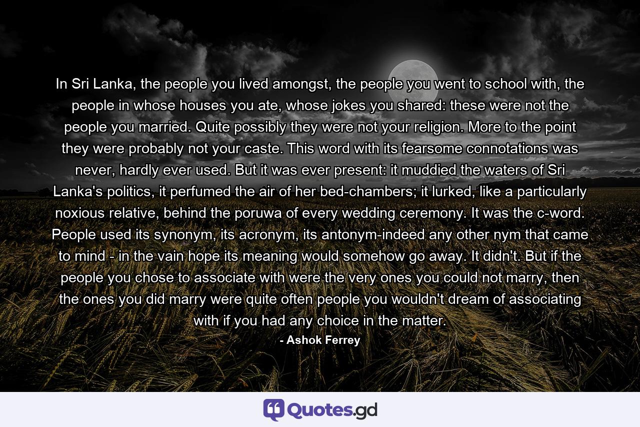 In Sri Lanka, the people you lived amongst, the people you went to school with, the people in whose houses you ate, whose jokes you shared: these were not the people you married. Quite possibly they were not your religion. More to the point they were probably not your caste. This word with its fearsome connotations was never, hardly ever used. But it was ever present: it muddied the waters of Sri Lanka's politics, it perfumed the air of her bed-chambers; it lurked, like a particularly noxious relative, behind the poruwa of every wedding ceremony. It was the c-word. People used its synonym, its acronym, its antonym-indeed any other nym that came to mind - in the vain hope its meaning would somehow go away. It didn't. But if the people you chose to associate with were the very ones you could not marry, then the ones you did marry were quite often people you wouldn't dream of associating with if you had any choice in the matter. - Quote by Ashok Ferrey