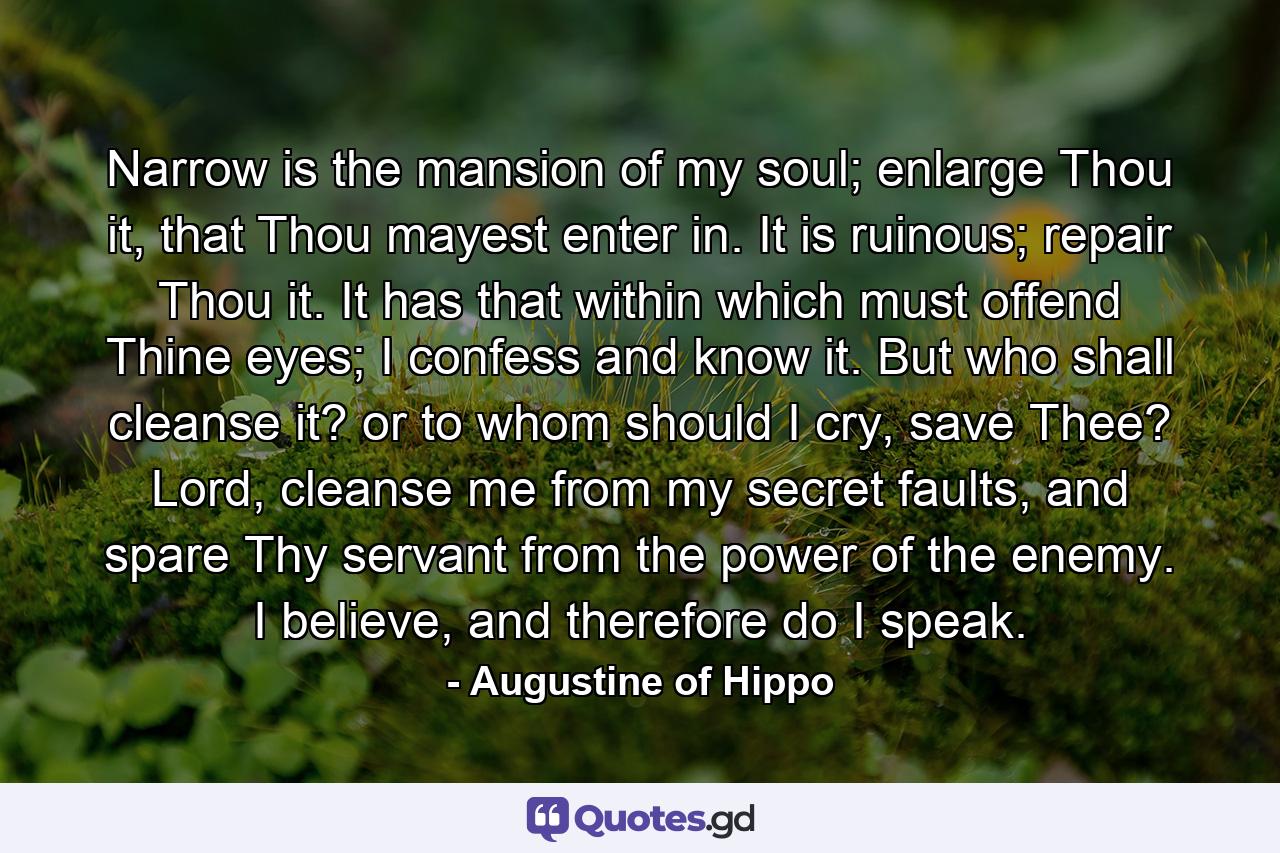 Narrow is the mansion of my soul; enlarge Thou it, that Thou mayest enter in. It is ruinous; repair Thou it. It has that within which must offend Thine eyes; I confess and know it. But who shall cleanse it? or to whom should I cry, save Thee? Lord, cleanse me from my secret faults, and spare Thy servant from the power of the enemy. I believe, and therefore do I speak. - Quote by Augustine of Hippo