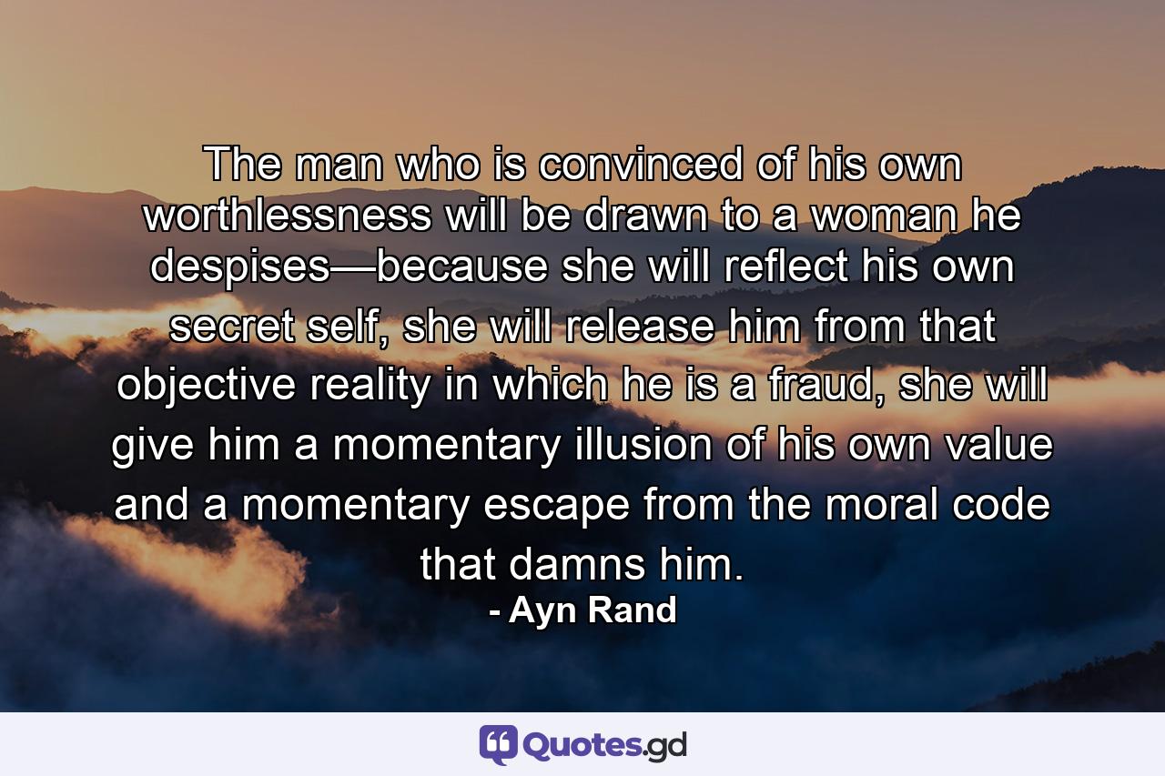 The man who is convinced of his own worthlessness will be drawn to a woman he despises—because she will reflect his own secret self, she will release him from that objective reality in which he is a fraud, she will give him a momentary illusion of his own value and a momentary escape from the moral code that damns him. - Quote by Ayn Rand