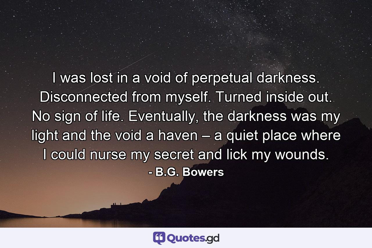 I was lost in a void of perpetual darkness. Disconnected from myself. Turned inside out. No sign of life. Eventually, the darkness was my light and the void a haven – a quiet place where I could nurse my secret and lick my wounds. - Quote by B.G. Bowers