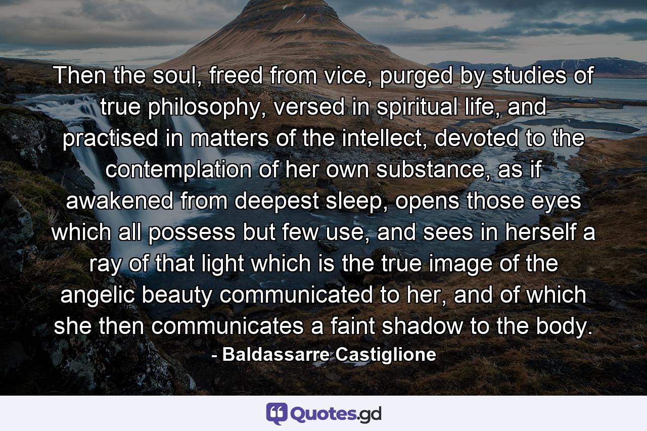 Then the soul, freed from vice, purged by studies of true philosophy, versed in spiritual life, and practised in matters of the intellect, devoted to the contemplation of her own substance, as if awakened from deepest sleep, opens those eyes which all possess but few use, and sees in herself a ray of that light which is the true image of the angelic beauty communicated to her, and of which she then communicates a faint shadow to the body. - Quote by Baldassarre Castiglione