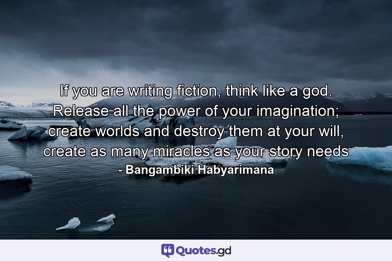 If you are writing fiction, think like a god. Release all the power of your imagination; create worlds and destroy them at your will, create as many miracles as your story needs - Quote by Bangambiki Habyarimana