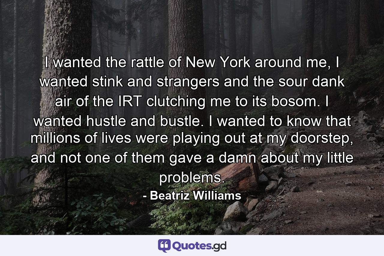 I wanted the rattle of New York around me, I wanted stink and strangers and the sour dank air of the IRT clutching me to its bosom. I wanted hustle and bustle. I wanted to know that millions of lives were playing out at my doorstep, and not one of them gave a damn about my little problems. - Quote by Beatriz Williams