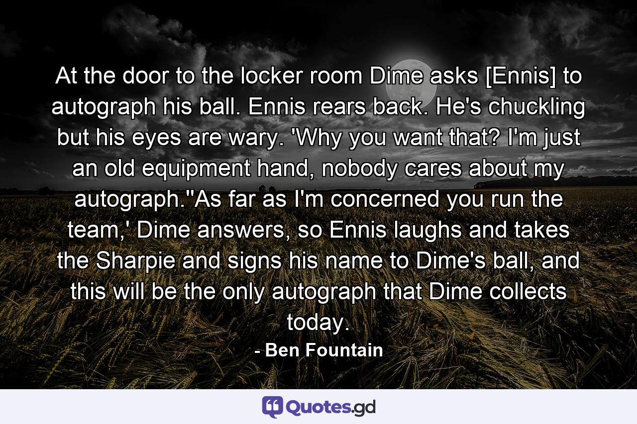 At the door to the locker room Dime asks [Ennis] to autograph his ball. Ennis rears back. He's chuckling but his eyes are wary. 'Why you want that? I'm just an old equipment hand, nobody cares about my autograph.''As far as I'm concerned you run the team,' Dime answers, so Ennis laughs and takes the Sharpie and signs his name to Dime's ball, and this will be the only autograph that Dime collects today. - Quote by Ben Fountain