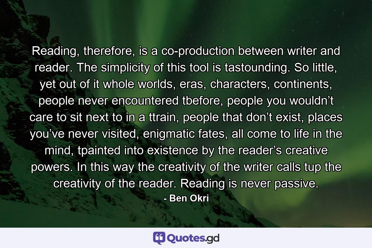 Reading, therefore, is a co-production between writer and reader. The simplicity of this tool is tastounding. So little, yet out of it whole worlds, eras, characters, continents, people never encountered tbefore, people you wouldn’t care to sit next to in a ttrain, people that don’t exist, places you’ve never visited, enigmatic fates, all come to life in the mind, tpainted into existence by the reader’s creative powers. In this way the creativity of the writer calls tup the creativity of the reader. Reading is never passive. - Quote by Ben Okri