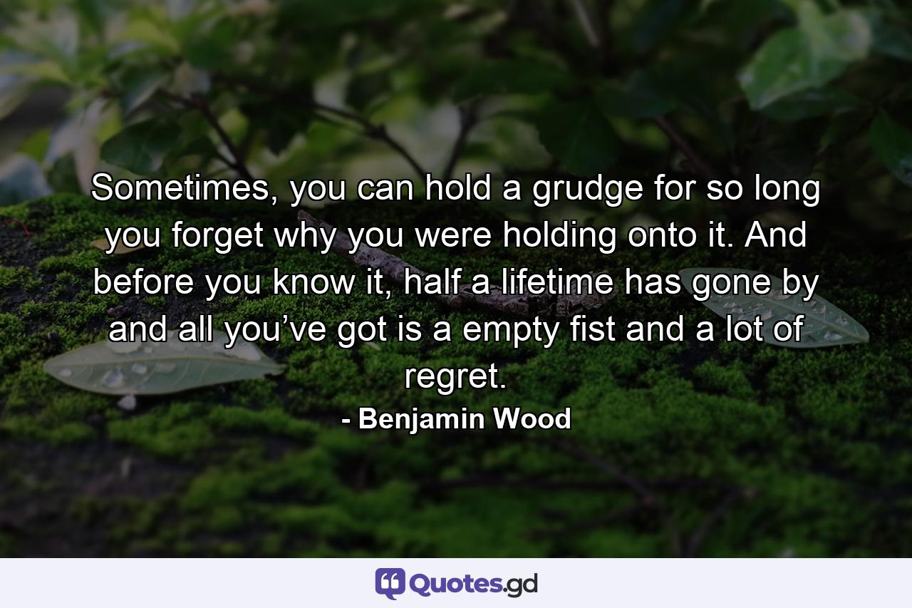 Sometimes, you can hold a grudge for so long you forget why you were holding onto it. And before you know it, half a lifetime has gone by and all you’ve got is a empty fist and a lot of regret. - Quote by Benjamin Wood