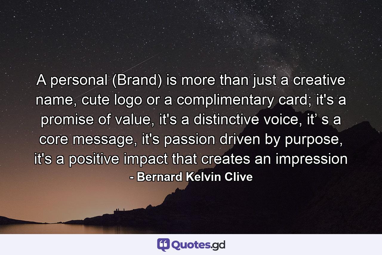 A personal (Brand) is more than just a creative name, cute logo or a complimentary card; it's a promise of value, it's a distinctive voice, it’ s a core message, it's passion driven by purpose, it's a positive impact that creates an impression - Quote by Bernard Kelvin Clive