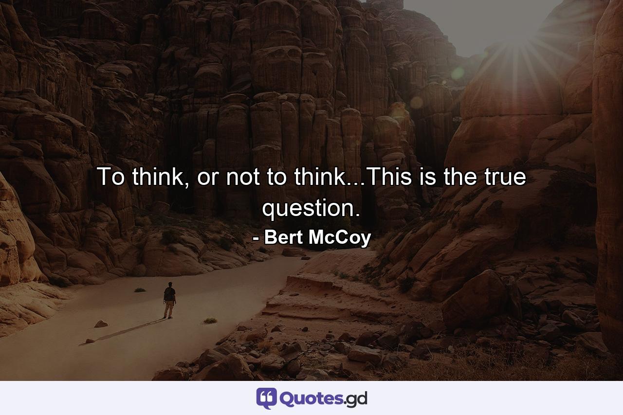 To think, or not to think...This is the true question. - Quote by Bert McCoy