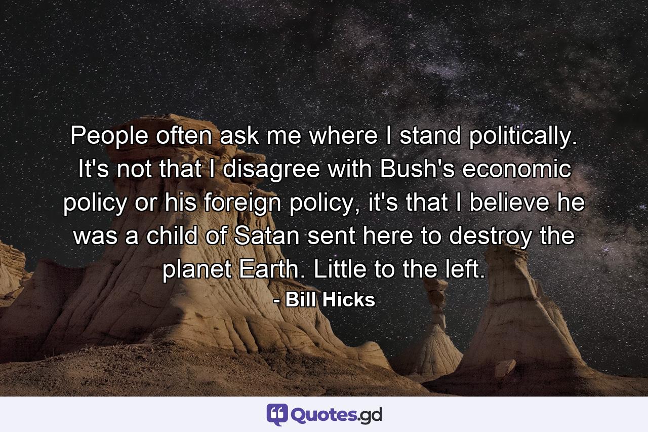 People often ask me where I stand politically. It's not that I disagree with Bush's economic policy or his foreign policy, it's that I believe he was a child of Satan sent here to destroy the planet Earth. Little to the left. - Quote by Bill Hicks