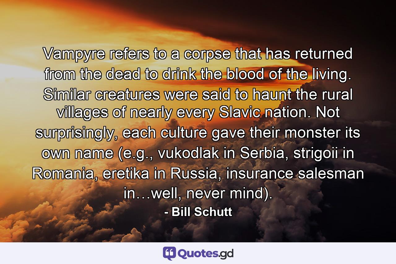 Vampyre refers to a corpse that has returned from the dead to drink the blood of the living. Similar creatures were said to haunt the rural villages of nearly every Slavic nation. Not surprisingly, each culture gave their monster its own name (e.g., vukodlak in Serbia, strigoii in Romania, eretika in Russia, insurance salesman in…well, never mind). - Quote by Bill Schutt