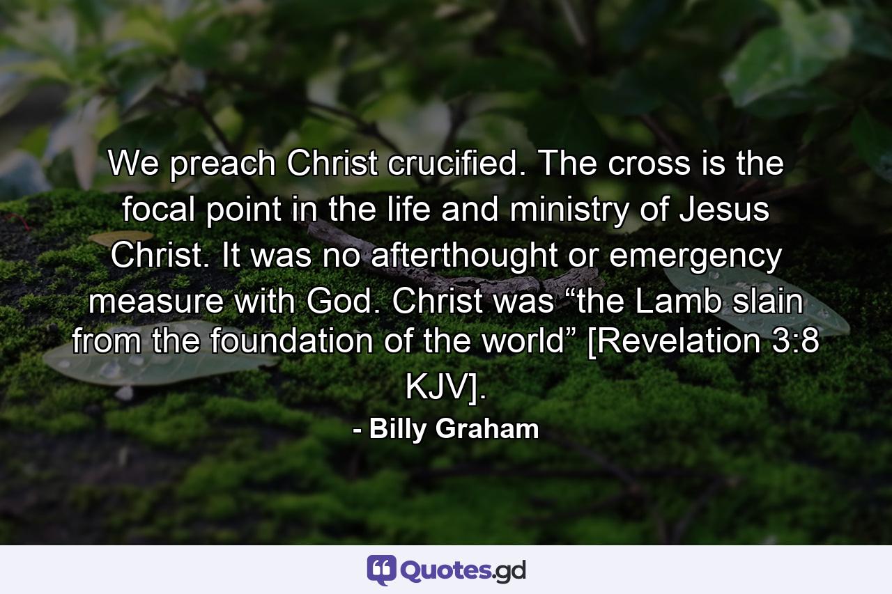 We preach Christ crucified. The cross is the focal point in the life and ministry of Jesus Christ. It was no afterthought or emergency measure with God. Christ was “the Lamb slain from the foundation of the world” [Revelation 3:8 KJV]. - Quote by Billy Graham