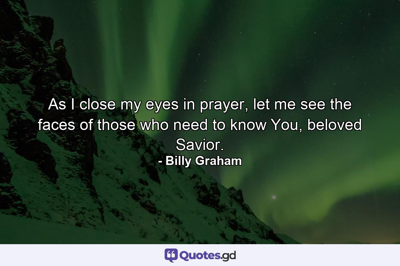 As I close my eyes in prayer, let me see the faces of those who need to know You, beloved Savior. - Quote by Billy Graham