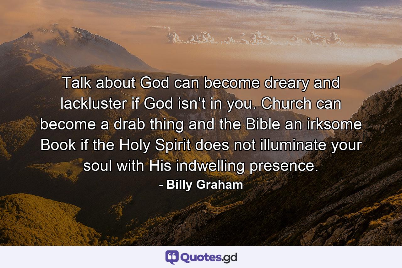 Talk about God can become dreary and lackluster if God isn’t in you. Church can become a drab thing and the Bible an irksome Book if the Holy Spirit does not illuminate your soul with His indwelling presence. - Quote by Billy Graham